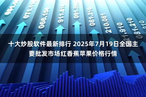 十大炒股软件最新排行 2025年7月19日全国主要批发市场红香蕉苹果价格行情