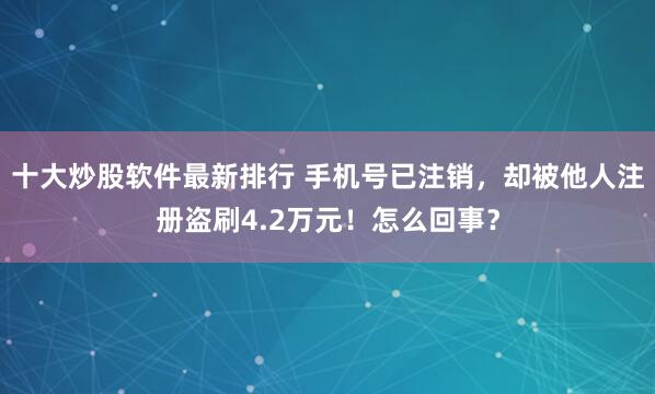 十大炒股软件最新排行 手机号已注销，却被他人注册盗刷4.2万元！怎么回事？