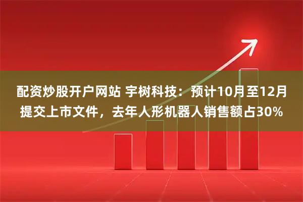配资炒股开户网站 宇树科技：预计10月至12月提交上市文件，去年人形机器人销售额占30%