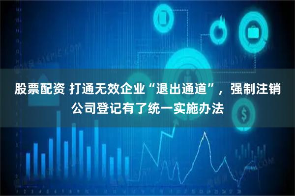 股票配资 打通无效企业“退出通道”，强制注销公司登记有了统一实施办法