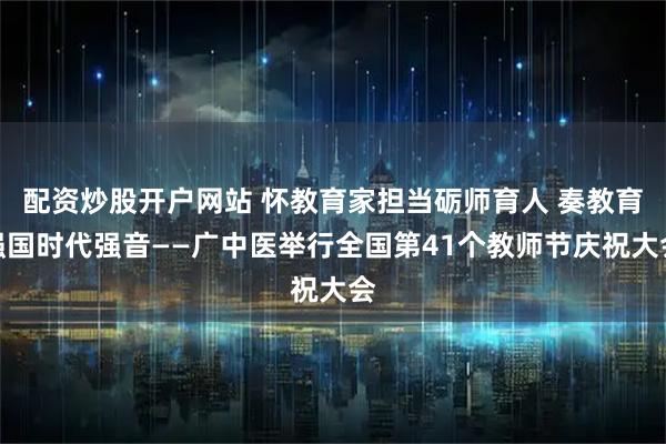 配资炒股开户网站 怀教育家担当砺师育人 奏教育强国时代强音——广中医举行全国第41个教师节庆祝大会