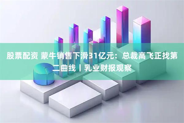 股票配资 蒙牛销售下滑31亿元：总裁高飞正找第二曲线丨乳业财报观察