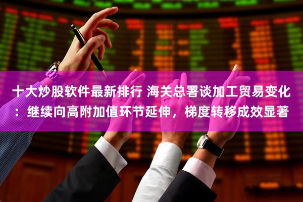 十大炒股软件最新排行 海关总署谈加工贸易变化：继续向高附加值环节延伸，梯度转移成效显著