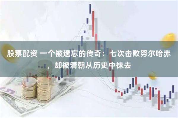 股票配资 一个被遗忘的传奇：七次击败努尔哈赤，却被清朝从历史中抹去