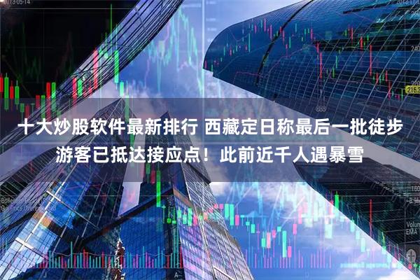 十大炒股软件最新排行 西藏定日称最后一批徒步游客已抵达接应点！此前近千人遇暴雪