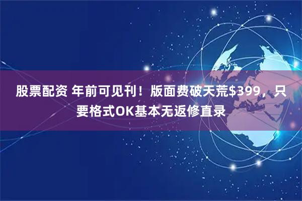 股票配资 年前可见刊！版面费破天荒$399，只要格式OK基本无返修直录