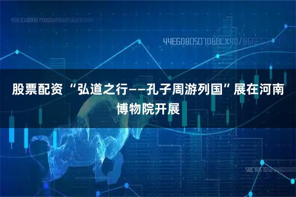 股票配资 “弘道之行——孔子周游列国”展在河南博物院开展