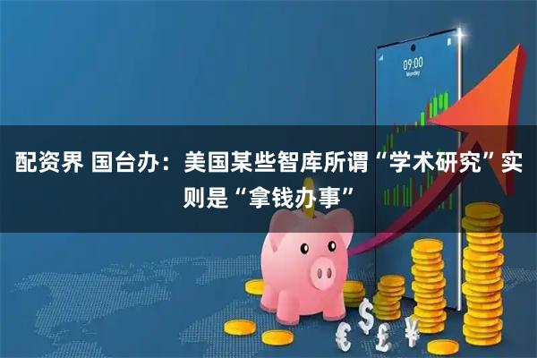 配资界 国台办：美国某些智库所谓“学术研究”实则是“拿钱办事”