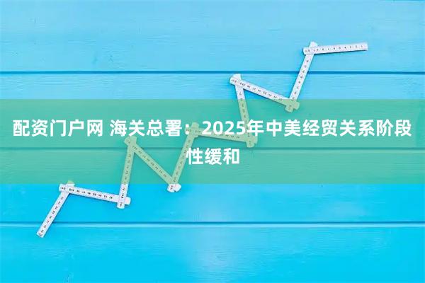 配资门户网 海关总署：2025年中美经贸关系阶段性缓和