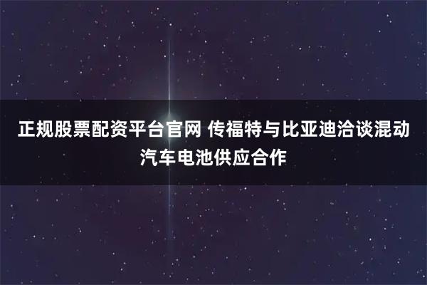 正规股票配资平台官网 传福特与比亚迪洽谈混动汽车电池供应合作