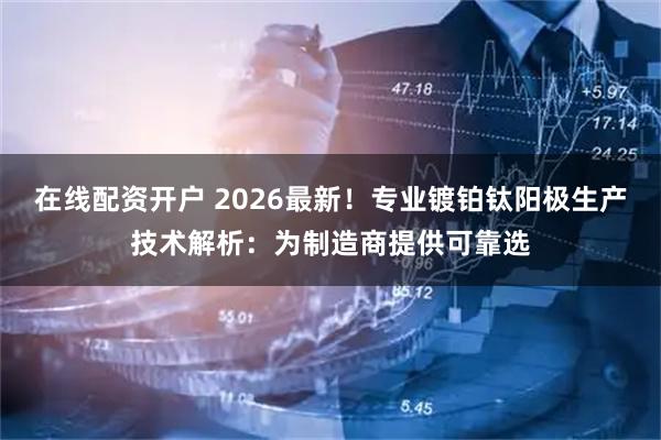 在线配资开户 2026最新！专业镀铂钛阳极生产技术解析：为制造商提供可靠选