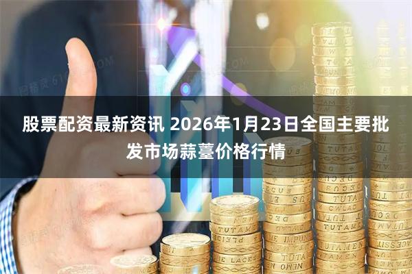 股票配资最新资讯 2026年1月23日全国主要批发市场蒜薹价格行情