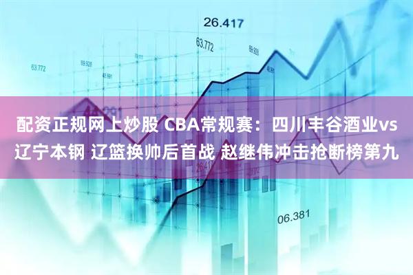 配资正规网上炒股 CBA常规赛：四川丰谷酒业vs辽宁本钢 辽篮换帅后首战 赵继伟冲击抢断榜第九