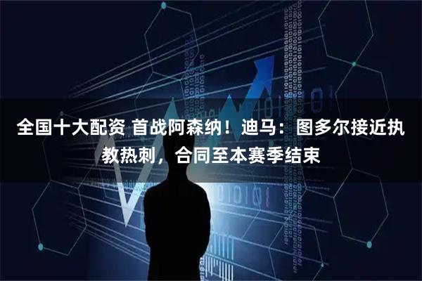 全国十大配资 首战阿森纳！迪马：图多尔接近执教热刺，合同至本赛季结束