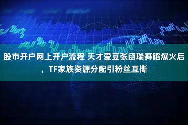 股市开户网上开户流程 天才爱豆张函瑞舞蹈爆火后，TF家族资源分配引粉丝互撕