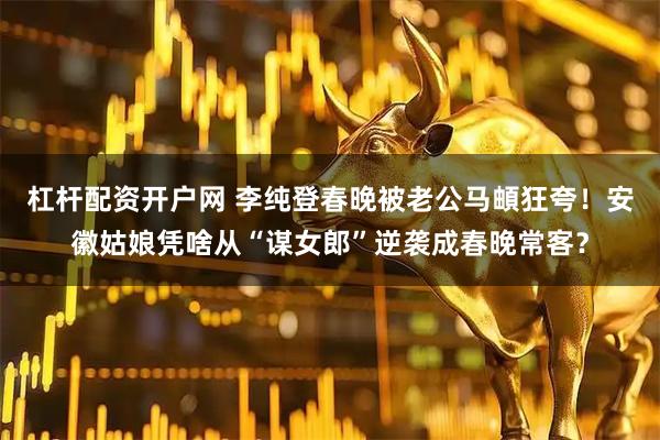 杠杆配资开户网 李纯登春晚被老公马頔狂夸！安徽姑娘凭啥从“谋女郎”逆袭成春晚常客？