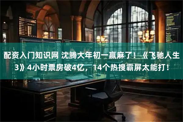 配资入门知识网 沈腾大年初一赢麻了！《飞驰人生3》4小时票房破4亿，14个热搜霸屏太能打！