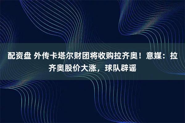 配资盘 外传卡塔尔财团将收购拉齐奥！意媒：拉齐奥股价大涨，球队辟谣