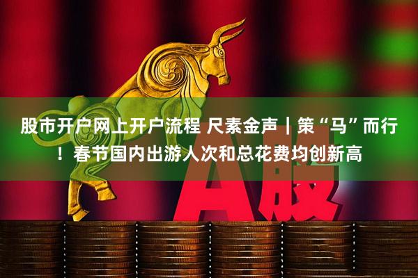 股市开户网上开户流程 尺素金声｜策“马”而行！春节国内出游人次和总花费均创新高