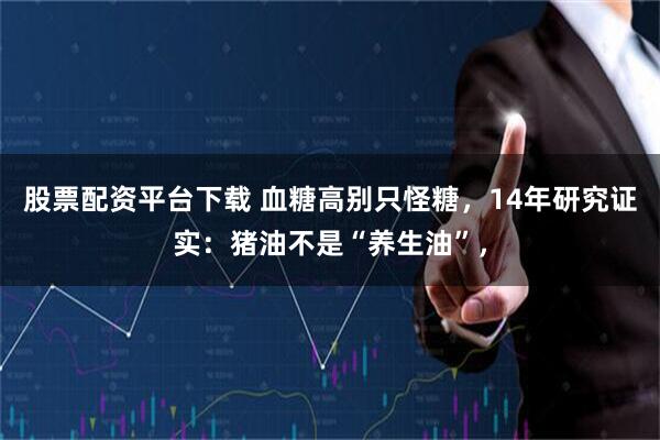 股票配资平台下载 血糖高别只怪糖，14年研究证实：猪油不是“养生油”，