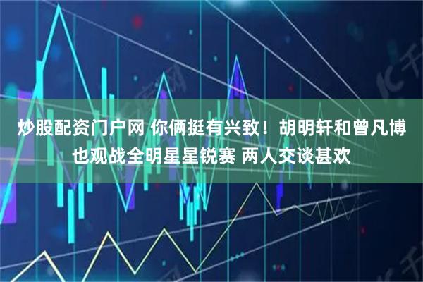 炒股配资门户网 你俩挺有兴致！胡明轩和曾凡博也观战全明星星锐赛 两人交谈甚欢