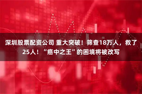深圳股票配资公司 重大突破！筛查18万人，救了25人！“癌中之王”的困境将被改写