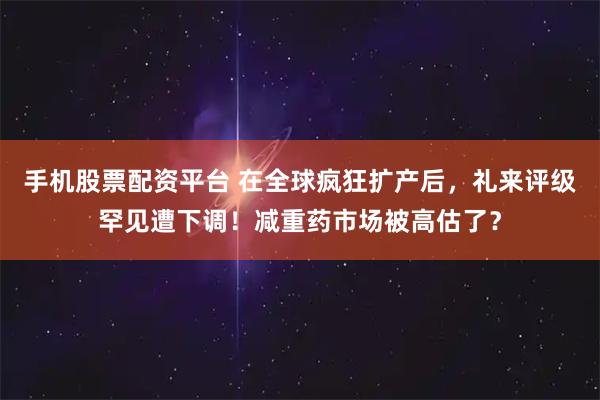 手机股票配资平台 在全球疯狂扩产后，礼来评级罕见遭下调！减重药市场被高估了？