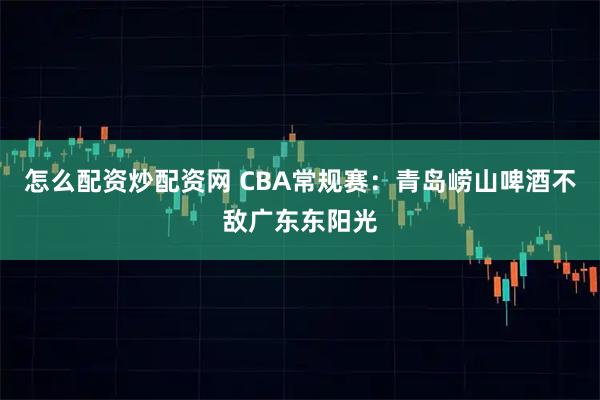 怎么配资炒配资网 CBA常规赛：青岛崂山啤酒不敌广东东阳光