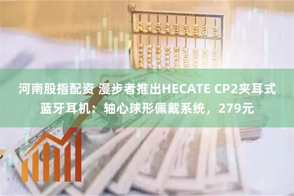 河南股指配资 漫步者推出HECATE CP2夹耳式蓝牙耳机：轴心球形佩戴系统，279元